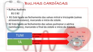 BULHAS CARDÍACAS 
• Bulhas Audíveis 
B1 E B2 
• B1 Está ligada ao fechamento das valvas mitral e tricúspide (valvas 
atrioventriculares), marcando o início da sístole. 
• B2 Está ligada ao fechamento das valvas pulmonar e aórtica 
(semilunares), marcando o final da sístole e início da diástole. 
• Som longo 
• E grave TUM 
• Som curto 
• E agudo TÁ 
TUM TÁ TUM 
TÁ TUM TÁ 
TUM 
TÁ TUM 
TUM TÁ 
TUM TÁ 
 