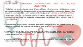 PROBLEMAS CARDÍACOS RELACIONADOS COM AS BULHAS 
AUDÍVEIS 
-A abertura e o fechamento das quatro válvulas, aórtica e pulmonar, mitral e tricúspide do coração 
são controlados pelas alterações da pressão sanguínea de cada câmara do coração. Quando o fluxo 
sanguíneo é comprometido, podem aparecer sintomas que levam a alterações nas bulhas cardíacas 
• Insuficiência Cardíaca e Síndrome Isquêmica: Conforme a função ventricular entra em falência, a 
contratilidade fica menor e a velocidade de fechamento das valvas é menor, gerando uma B1 
hipofonética. 
• Estenose mitral grave: Quando a estenose mitral evolui para calcificação dos folhetos valvares, ela 
gera uma imobilidade dos mesmos, que passam a gerar uma B1 hipofonética. 
• Falência miocárdica: Menos sangue chega a aorta, ocupando menos espaço, originando uma 
baixa pressão no interior desse vaso, o que faz com que a valva aórtica se feche mais lentamente 
e assim causa uma B2 hipofonética 
• Insuficiência Aórtica ou Pulmonar: B2 é oriunda do fechamento das valvas semilunares, logo se elas não 
fecharem corretamente a B2 será hipofonética. 
 