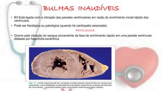 BULHAS INAUDÍVEIS 
• B3 Está ligada com a vibração das paredes ventriculares em razão do enchimento inicial rápido dos 
ventrículos. 
• Pode ser fisiológica ou patológica (quando há cardiopatia associada) 
PATOLOGICA 
• Ocorre pela vibração do sangue proveniente da fase de enchimento rápido em uma parede ventricular 
dilatada por hipertrofia excêntrica 
 