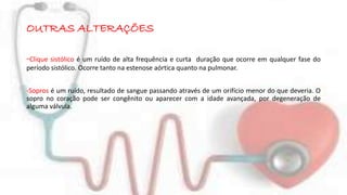 OUTRAS ALTERAÇÕES 
-Clique sistólico é um ruído de alta frequência e curta duração que ocorre em qualquer fase do 
período sistólico. Ocorre tanto na estenose aórtica quanto na pulmonar. 
-Sopros é um ruído, resultado de sangue passando através de um orifício menor do que deveria. O 
sopro no coração pode ser congênito ou aparecer com a idade avançada, por degeneração de 
alguma válvula. 
 