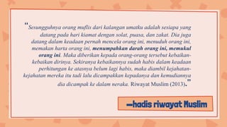—hadis riwayat Muslim
“Sesungguhnya orang muflis dari kalangan umatku adalah sesiapa yang
datang pada hari kiamat dengan solat, puasa, dan zakat. Dia juga
datang dalam keadaan pernah mencela orang ini, menuduh orang ini,
memakan harta orang ini, menumpahkan darah orang ini, memukul
orang ini. Maka diberikan kepada orang-orang tersebut kebaikan-
kebaikan dirinya. Sekiranya kebaikannya sudah habis dalam keadaan
perhitungan ke atasnya belum lagi habis, maka diambil kejahatan-
kejahatan mereka itu tadi lalu dicampakkan kepadanya dan kemudiannya
dia dicampak ke dalam neraka. Riwayat Muslim (2013).”
 