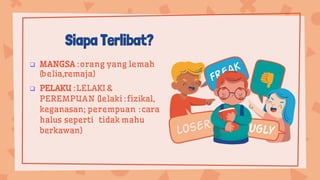 Siapa Terlibat?
 MANGSA :orang yang lemah
(belia,remaja)
 PELAKU :LELAKI &
PEREMPUAN (lelaki :fizikal,
keganasan; perempuan :cara
halus seperti tidak mahu
berkawan)
 