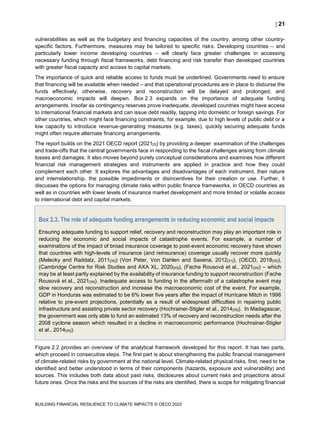  21
BUILDING FINANCIAL RESILIENCE TO CLIMATE IMPACTS © OECD 2022
vulnerabilities as well as the budgetary and financing capacities of the country, among other country-
specific factors. Furthermore, measures may be tailored to specific risks. Developing countries – and
particularly lower income developing countries – will clearly face greater challenges in accessing
necessary funding through fiscal frameworks, debt financing and risk transfer than developed countries
with greater fiscal capacity and access to capital markets.
The importance of quick and reliable access to funds must be underlined. Governments need to ensure
that financing will be available when needed – and that operational procedures are in place to disburse the
funds effectively; otherwise, recovery and reconstruction will be delayed and prolonged, and
macroeconomic impacts will deepen. Box 2.3 expands on the importance of adequate funding
arrangements. Insofar as contingency reserves prove inadequate, developed countries might have access
to international financial markets and can issue debt readily, tapping into domestic or foreign savings. For
other countries, which might face financing constraints, for example, due to high levels of public debt or a
low capacity to introduce revenue-generating measures (e.g. taxes), quickly securing adequate funds
might often require alternate financing arrangements.
The report builds on the 2021 OECD report (2021[3]) by providing a deeper examination of the challenges
and trade-offs that the central governments face in responding to the fiscal challenges arising from climate
losses and damages. It also moves beyond purely conceptual considerations and examines how different
financial risk management strategies and instruments are applied in practice and how they could
complement each other. It explores the advantages and disadvantages of each instrument, their nature
and interrelationship, the possible impediments or disincentives for their creation or use. Further, it
discusses the options for managing climate risks within public finance frameworks, in OECD countries as
well as in countries with lower levels of insurance market development and more limited or volatile access
to international debt and capital markets.
Box 2.3. The role of adequate funding arrangements in reducing economic and social impacts
Ensuring adequate funding to support relief, recovery and reconstruction may play an important role in
reducing the economic and social impacts of catastrophe events. For example, a number of
examinations of the impact of broad insurance coverage to post-event economic recovery have shown
that countries with high-levels of insurance (and reinsurance) coverage usually recover more quickly
(Melecky and Raddatz, 2011[30]) (Von Peter, Von Dahlen and Saxena, 2012[31]), (OECD, 2018[32]),
(Cambridge Centre for Risk Studies and AXA XL, 2020[33]), (Fache Rousová et al., 2021[34]) – which
may be at least partly explained by the availability of insurance funding to support reconstruction (Fache
Rousová et al., 2021[34]). Inadequate access to funding in the aftermath of a catastrophe event may
slow recovery and reconstruction and increase the macroeconomic cost of the event. For example,
GDP in Honduras was estimated to be 6% lower five years after the impact of Hurricane Mitch in 1998
relative to pre-event projections, potentially as a result of widespread difficulties in repairing public
infrastructure and assisting private sector recovery (Hochrainer-Stigler et al., 2014[35]). In Madagascar,
the government was only able to fund an estimated 13% of recovery and reconstruction needs after the
2008 cyclone season which resulted in a decline in macroeconomic performance (Hochrainer-Stigler
et al., 2014[35]).
Figure 2.2 provides an overview of the analytical framework developed for this report. It has two parts,
which proceed in consecutive steps. The first part is about strengthening the public financial management
of climate-related risks by government at the national level. Climate-related physical risks, first, need to be
identified and better understood in terms of their components (hazards, exposure and vulnerability) and
sources. This includes both data about past risks, disclosures about current risks and projections about
future ones. Once the risks and the sources of the risks are identified, there is scope for mitigating financial
 