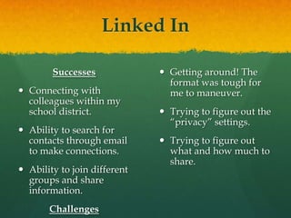 Linked InSuccessesConnecting with colleagues within my school district.Ability to search for contacts through email to make connections.Ability to join different groups and share information.ChallengesGetting around! The format was tough for me to maneuver.Trying to figure out the “privacy” settings.Trying to figure out what and how much to share.