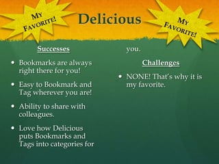 DeliciousMy Favorite!My Favorite!SuccessesBookmarks are always right there for you!Easy to Bookmark and Tag wherever you are!Ability to share with colleagues.Love how Delicious puts Bookmarks and Tags into categories for you.ChallengesNONE! That’s why it is my favorite.