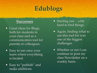 EdublogsSuccessesGreat ideas for Blogs, both for students in your class and as a communication tool for parents or colleagues. Easy to use once your learn where eveyrthing is located.Easy to “publish” and make additions.ChallengesStarting out… a bit hard to find things.Again, finding what to use this tool for was one of the biggest challenges.Whether or not I can continue to post my class Newsletter on a weekly basis.