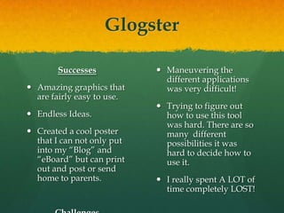 GlogsterSuccessesAmazing graphics that are fairly easy to use.Endless Ideas.Created a cool poster that I can not only put into my “Blog” and  “eBoard” but can print out and post or send home to parents.ChallengesManeuvering the different applications was very difficult!Trying to figure out how to use this tool was hard. There are so many  different possibilities it was hard to decide how to use it.I really spent A LOT of time completely LOST!