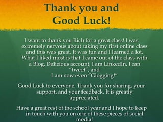 Thank you andGood Luck!I want to thank you Rich for a great class! I was extremely nervous about taking my first online class and this was great. It was fun and I learned a lot. What I liked most is that I came out of the class with a Blog, Delicious account, I am LinkedIn, I can “tweet”, andI am now even “Glogging!”Good Luck to everyone. Thank you for sharing, your support, and your feedback. It is greatly appreciated.Have a great rest of the school year and I hope to keep in touch with you on one of these pieces of social media!
