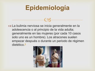 Epidemiología
                       
 La bulimia nerviosa se inicia generalmente en la
  adolescencia o al principio de la vida adulta;
  generalmente en las mujeres (por cada 10 casos
  solo uno es un hombre). Los atracones suelen
  empezar después o durante un periodo de régimen
  dietético.4
 