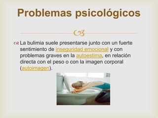 Problemas psicológicos
                         
 La bulimia suele presentarse junto con un fuerte
  sentimiento de inseguridad emocional y con
  problemas graves en la autoestima, en relación
  directa con el peso o con la imagen corporal
  (autoimagen).
 