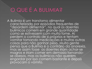 O QUE É A BULIMIA? A Bulimia é um transtorno alimentar caracterizado por episódios frequentes de “desordem alimentar”, no qual os doentes bulímicos comem em grande quantidade como se estivessem com muita fome. Aí perdem o controlo de si próprios e tentam vomitar tomando medicações e muitas outras coisas para não ganhar peso. Muita gente pensa que a Bulimia é o contrário da anorexia, mas se assim fosse  os doentes iriam achar-se magros e iriam comer em demasia tornando-se obesos, mas os bulímicos não querem engordar por isso comem bastante e depois provocam o vómito.  