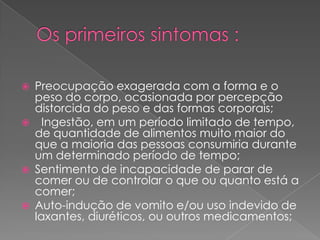 Os primeiros sintomas :Preocupação exagerada com a forma e o peso do corpo, ocasionada por percepção distorcida do peso e das formas corporais;   Ingestão, em um período limitado de tempo, de quantidade de alimentos muito maior do que a maioria das pessoas consumiria durante um determinado período de tempo; Sentimento de incapacidade de parar de comer ou de controlar o que ou quanto está a comer; Auto-indução de vomito e/ou uso indevido de laxantes, diuréticos, ou outros medicamentos; 