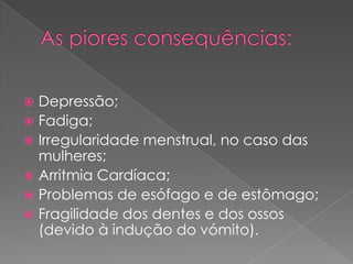 As piores consequências:Depressão;Fadiga;Irregularidade menstrual, no caso das mulheres;Arritmia Cardíaca;Problemas de esófago e de estômago;Fragilidade dos dentes e dos ossos (devido à indução do vómito).