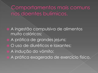Comportamentos mais comuns nos doentes bulímicos. A ingestão compulsiva de alimentos muito calóricos;A prática de grandes jejuns;O uso de diuréticos e laxantes;A indução do vómito;A prática exagerada de exercício físico.