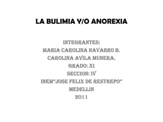 LA BULIMIA Y/O ANOREXIA INTEGRANTES:  MARIA CAROLINA NAVARRO B. CAROLINA AVILA MUNERA.  GRADO: XI SECCION: IV INEM”JOSE FELIX DE RESTREPO” MEDELLIN 2011 
