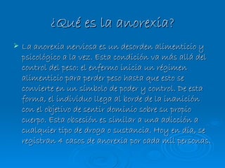 ¿Qué es la anorexia? La anorexia nerviosa es un desorden alimenticio y psicológico a la vez. Esta condición va más allá del control del peso: el enfermo inicia un régimen alimenticio para perder peso hasta que esto se convierte en un símbolo de poder y control. De esta forma, el individuo llega al borde de la inanición con el objetivo de sentir dominio sobre su propio cuerpo. Esta obsesión es similar a una adicción a cualquier tipo de droga o sustancia. Hoy en día, se registran 4 casos de anorexia por cada mil personas.   