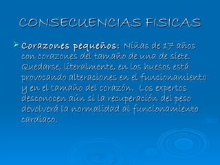 CONSECUENCIAS FISICAS Corazones pequeños:  Niñas de 17 años con corazones del tamaño de una de siete. Quedarse, literalmente, en los huesos está provocando alteraciones en el funcionamiento y en el tamaño del corazón.  Los expertos desconocen aún si la recuperación del peso devolverá la normalidad al funcionamiento cardiaco.      