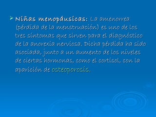 Niñas menopáusicas:   La amenorrea (pérdida de la menstruación) es uno de los tres síntomas que sirven para el diagnóstico de la anorexia nerviosa. Dicha pérdida ha sido asociada, junto a un aumento de los niveles de ciertas hormonas, como el cortisol, con la aparición de  osteoporosis . 