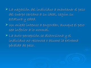La negación del individuo a mantener el peso del cuerpo cercano a su ideal, según su estatura y edad. Un miedo intenso a engordar, aunque el peso sea inferior a lo normal. La auto percepción se distorsiona y el individuo no reconoce o asume la extrema pérdida de peso. 