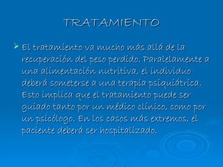 TRATAMIENTO El tratamiento va mucho más allá de la recuperación del peso perdido. Paralelamente a una alimentación nutritiva, el individuo deberá someterse a una terapia psiquiátrica. Esto implica que el tratamiento puede ser guiado tanto por un médico clínico, como por un psicólogo. En los casos más extremos, el paciente deberá ser hospitalizado. 