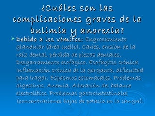 ¿Cuáles son las complicaciones graves de la bulimia y anorexia? Debido a los vómitos:  Engrosamiento glandular (área cuello). Caries, erosión de la raíz dental, pérdida de piezas dentales. Desgarramiento esofágico. Esofagitis crónica. Inflamación crónica de la garganta, dificultad para tragar. Espasmos estomacales. Problemas digestivos. Anemia. Alteración del balance electrolítico. Problemas gastrointestinales (concentraciones bajas de potasio en la sangre). 