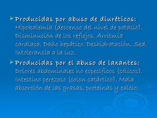 Producidas por abuso de diuréticos:  Hipokalemia (descenso del nivel de potasio). Disminución de los reflejos. Arritmia cardiaca. Daño hepático. Deshidratación. Sed. Intolerancia a la luz. Producidas por el abuso de laxantes:  Dolores abdominales no específicos (cólicos). Intestino perezoso (colon catártico). Mala absorción de las grasas, proteínas y calcio. 