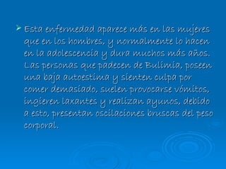 Esta enfermedad aparece más en las mujeres que en los hombres, y normalmente lo hacen en la adolescencia y dura muchos más años. Las personas que padecen de Bulimia, poseen una baja autoestima y sienten culpa por comer demasiado, suelen provocarse vómitos, ingieren laxantes y realizan ayunos, debido a esto, presentan oscilaciones bruscas del peso corporal. 