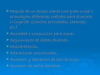 Después de un acceso siente una gran culpa o se ensayan diferentes métodos para eliminar lo ingerido (vómitos provocados, laxantes, etc.). Ansiedad o compulsión para comer. Seguimiento de dietas diversas.  Deshidratación. Alteraciones menstruales. Aumento y descensos de peso bruscos. Aumento de caries dentales. 