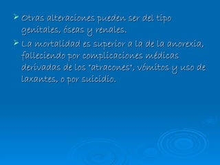 Otras alteraciones pueden ser del tipo genitales, óseas y renales.  La mortalidad es superior a la de la anorexia, falleciendo por complicaciones médicas derivadas de los "atracones", vómitos y uso de laxantes, o por suicidio. 