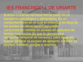 IES FRANCISCO J. DE URIARTE Bulimia o bulimia nerviosa forma parte de un transtorno psicológico y alimentario. Es un comportamiento en el cual el individuo se aleja de las pautas de alimentación saludable consumiendo comida en exceso en periodos de tiempo muy cortos (lo que le genera una sensación temporal de  bienestar ), para después buscar eliminar el exceso de alimento a través de ayunos, vómitos, purgas o laxantes. 