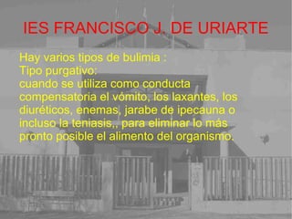 IES FRANCISCO J. DE URIARTE Hay varios tipos de bulimia : Tipo purgativo:  cuando se utiliza como conducta compensatoria el vómito, los laxantes, los diuréticos, enemas, jarabe de ipecauna o incluso la teniasis,, para eliminar lo más pronto posible el alimento del organismo. 