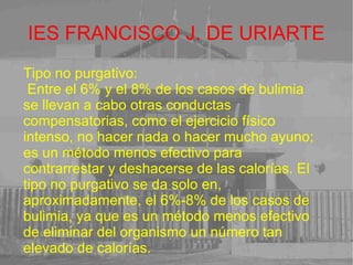 IES FRANCISCO J. DE URIARTE Tipo no purgativo: Entre el 6% y el 8% de los casos de bulimia se llevan a cabo otras conductas compensatorias, como el ejercicio físico intenso, no hacer nada o hacer mucho ayuno; es un método menos efectivo para contrarrestar y deshacerse de las calorías. El tipo no purgativo se da solo en, aproximadamente, el 6%-8% de los casos de bulimia, ya que es un método menos efectivo de eliminar del organismo un número tan elevado de calorías.  