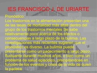 IES FRANCISCO J. DE URIARTE Pronóstico: Los trastornos en la alimentación presentan una de las tasas de mortalidad más altas dentro del grupo de los trastornos mentales  . Se sabe relativamente poco acerca de los efectos o consecuencias a largo plazo de la bulimia. Las investigaciones más recientes sugieren que el pronóstico es diverso. La bulimia puede presentarse como un padecimiento a largo plazo, fluctuante durante muchos años, o bien como un problema de salud episódico, precipitándose en función de los eventos y crisis de la vida de quien la padece 