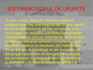 IES FRANCISCO J. DE URIARTE .  A corto plazo, algunos informes médicos sugieren que hay una mejoría del 50 por ciento en el comportamiento (en los atracones y en las purgas) en aquellos pacientes que pueden comprometerse con un tratamiento. Aún no han podido identificarse factores consistentes que permitan predecir el resultado del tratamiento. Sin embargo, la gravedad de las secuelas de las purgas puede ser un indicador importante del pronóstico; los desequilibrios electrolíticos, la esofagitis y la hiperamilasemia reflejan el 