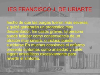 IES FRANCISCO J. DE URIARTE hecho de que las purgas fueron más severas, y quizá generarán un pronóstico más desalentador. En casos graves, la persona puede fallecer como consecuencia de un atracón muy severo, o incluso puede sucidarse.En muchas ocasiones el enfermo presenta síntomas como ansiedad y suele ingerir ansiolíticos excesivamente para revertir el síntoma. 