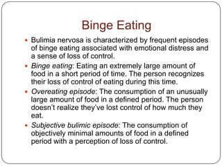 Binge Eating
 Bulimia nervosa is characterized by frequent episodes
  of binge eating associated with emotional distress and
  a sense of loss of control.
 Binge eating: Eating an extremely large amount of
  food in a short period of time. The person recognizes
  their loss of control of eating during this time.
 Overeating episode: The consumption of an unusually
  large amount of food in a defined period. The person
  doesn’t realize they’ve lost control of how much they
  eat.
 Subjective bulimic episode: The consumption of
  objectively minimal amounts of food in a defined
  period with a perception of loss of control.
 