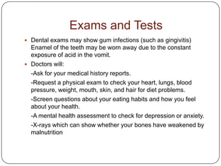 Exams and Tests
 Dental exams may show gum infections (such as gingivitis)
  Enamel of the teeth may be worn away due to the constant
  exposure of acid in the vomit.
 Doctors will:
  -Ask for your medical history reports.
  -Request a physical exam to check your heart, lungs, blood
  pressure, weight, mouth, skin, and hair for diet problems.
  -Screen questions about your eating habits and how you feel
  about your health.
  -A mental health assessment to check for depression or anxiety.
  -X-rays which can show whether your bones have weakened by
  malnutrition
 