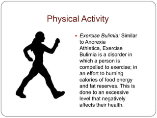 Physical Activity
        Exercise Bulimia: Similar
         to Anorexia
         Athletica, Exercise
         Bulimia is a disorder in
         which a person is
         compelled to exercise; in
         an effort to burning
         calories of food energy
         and fat reserves. This is
         done to an excessive
         level that negatively
         affects their health.
 