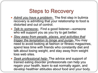 Steps to Recovery
 Admit you have a problem- The first step in bulimia
  recovery is admitting that your relationship to food is
  distorted and out of control.
 Talk to someone- Find a good listener—someone
  who will support you as you try to get better.
 Stay away from people, places, and activities that
  trigger the temptation to binge and purge- You may
  need to avoid looking at fashion or fitness magazines,
  spend less time with friends who constantly diet and
  talk about losing weight, and stay away from weight
  loss web sites.
 Seek professional help- The advice and support of
  trained eating disorder professionals can help you
  regain your health, learn to eat normally again, and
  develop healthier attitudes about food and your body.
 