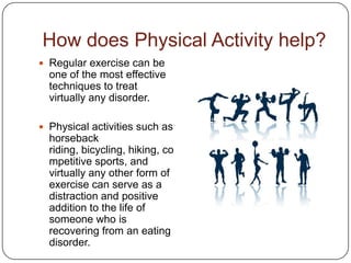 How does Physical Activity help?
 Regular exercise can be
  one of the most effective
  techniques to treat
  virtually any disorder.

 Physical activities such as
  horseback
  riding, bicycling, hiking, co
  mpetitive sports, and
  virtually any other form of
  exercise can serve as a
  distraction and positive
  addition to the life of
  someone who is
  recovering from an eating
  disorder.
 
