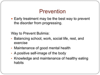Prevention
 Early treatment may be the best way to prevent
 the disorder from progressing.

Way to Prevent Bulimia:
• Balancing school, work, social life, rest, and
  exercise
• Maintenance of good mental health
• A positive self-image of the body
• Knowledge and maintenance of healthy eating
  habits
 