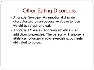 Other Eating Disorders
 Anorexia Nervosa- An emotional disorder
  characterized by an obsessive desire to lose
  weight by refusing to eat.
 Anorexia Athletica- Anorexia athletica is an
  addiction to exercise. The person with anorexia
  athletica no longer enjoys exercising, but feels
  obligated to do so.
 