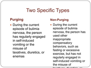 Two Specific Types
Purging                     Non-Purging
 During the current         During the current
 episode of bulimia           episode of bulimia
 nervosa, the person          nervosa, the person has
 has regularly engaged        used other
 in self-induced              inappropriate
                              compensatory
 vomiting or the
                              behaviors, such as
 misuse of                    fasting or excessive
 laxatives, diuretics, or     exercise, but has not
 enemas                       regularly engaged in
                              self-induced vomiting or
                              the misuse of
 