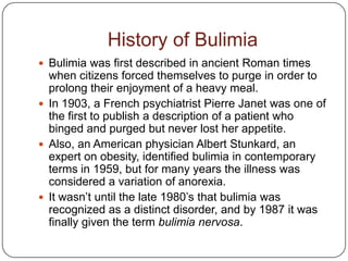 History of Bulimia
 Bulimia was first described in ancient Roman times
  when citizens forced themselves to purge in order to
  prolong their enjoyment of a heavy meal.
 In 1903, a French psychiatrist Pierre Janet was one of
  the first to publish a description of a patient who
  binged and purged but never lost her appetite.
 Also, an American physician Albert Stunkard, an
  expert on obesity, identified bulimia in contemporary
  terms in 1959, but for many years the illness was
  considered a variation of anorexia.
 It wasn’t until the late 1980’s that bulimia was
  recognized as a distinct disorder, and by 1987 it was
  finally given the term bulimia nervosa.
 