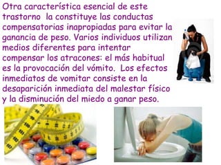 Otra característica esencial de este
trastorno la constituye las conductas
compensatorias inapropiadas para evitar la
ganancia de peso. Varios individuos utilizan
medios diferentes para intentar
compensar los atracones: el más habitual
es la provocación del vómito. Los efectos
inmediatos de vomitar consiste en la
desaparición inmediata del malestar físico
y la disminución del miedo a ganar peso.
 