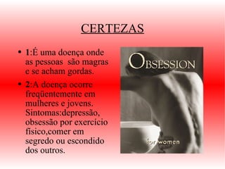 CERTEZAS 1 :É uma doença onde as pessoas  são magras e se acham gordas. 2 :A doença ocorre freqüentemente em mulheres e  jovens.   Sintomas:depressão, obsessão por exercício físico,comer em segredo ou escondido dos outros. 