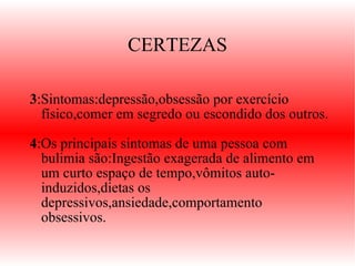 CERTEZAS 3 :Sintomas:depressão,obsessão por exercício físico,comer em segredo ou escondido dos outros.  4 :Os principais sintomas de uma pessoa com bulimia são:Ingestão exagerada de alimento em um curto espaço de tempo,vômitos auto-induzidos,dietas os depressivos,ansiedade,comportamento obsessivos.   