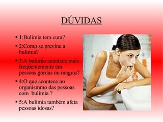 DÚVIDAS 1 : Bulimia tem cura? 2:Como se previne a bulimia? 3:A bulimia acontece mais freqüentemente em pessoas gordas ou magras? 4:O que acontece no organismmo das pessoas com  bulimia ? 5:A bulimia também afeta pessoas ídosas? 