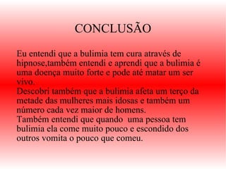 CONCLUSÃO Eu entendi que a bulimia tem cura através de hipnose,também entendi e aprendi que a bulimia é uma doença muito forte e pode até matar um ser vivo.  Descobri também que a bulimia afeta um terço da metade das mulheres mais idosas e também um número cada vez maior de homens. Também entendi que quando  uma pessoa tem bulimia ela come muito pouco e escondido dos outros vomita o pouco que comeu. 