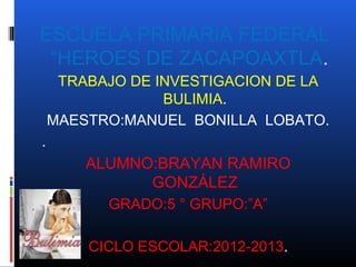 ESCUELA PRIMARIA FEDERAL
 “HEROES DE ZACAPOAXTLA.
     TRABAJO DE INVESTIGACION DE LA
                 BULIMIA.
    MAESTRO:MANUEL BONILLA LOBATO.
.
        ALUMNO:BRAYAN RAMIRO
              GONZÁLEZ
          GRADO:5 ° GRUPO:”A”

        CICLO ESCOLAR:2012-2013.
 